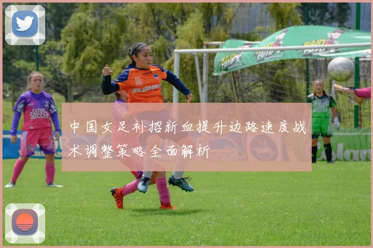 中国女足补招新血提升边路速度战术调整策略全面解析