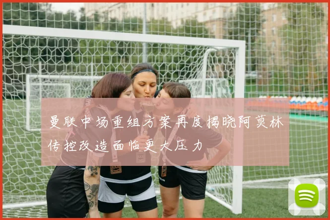 曼联中场重组方案再度揭晓阿莫林传控改造面临更大压力