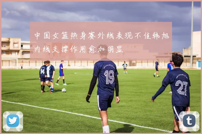 中国女篮热身赛外线表现不佳韩旭内线支撑作用愈加明显