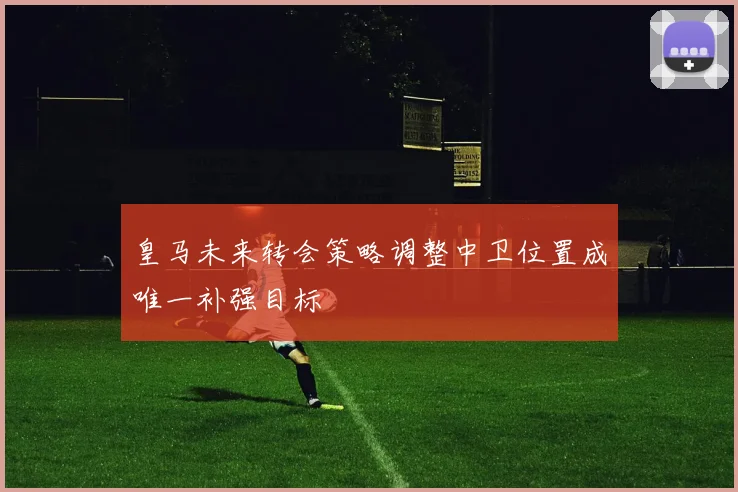 皇马未来转会策略调整中卫位置成唯一补强目标