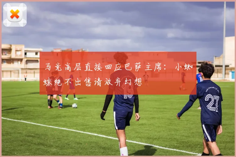 马竞高层直接回应巴萨主席：小蜘蛛绝不出售请放弃幻想